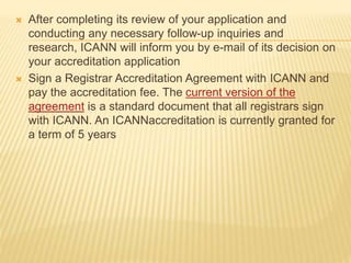  After completing its review of your application and 
conducting any necessary follow-up inquiries and 
research, ICANN will inform you by e-mail of its decision on 
your accreditation application 
 Sign a Registrar Accreditation Agreement with ICANN and 
pay the accreditation fee. The current version of the 
agreement is a standard document that all registrars sign 
with ICANN. An ICANNaccreditation is currently granted for 
a term of 5 years 
 