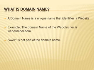 WHAT IS DOMAIN NAME? 
 A Domain Name is a unique name that identifies a Website 
 Example, The domain Name of the Webclincher is 
webclincher.com. 
 "www" is not part of the domain name. 
 