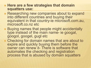  Here are a few strategies that domain 
squatters use: 
 Researching new companies about to expand 
into different countries and buying their 
equivalent in that country-ie microsoft.com.au, 
microsoft.co.nz etc 
 Buying names that people might accidentally 
type instead of the main name- ie googal, 
googol, googel, gugl etc 
 Checking for domain names that are about to 
expire and quickly buying them before the 
owner can renew it- There is software that 
automates the checking and registration 
process that is abused by domain squatters 
