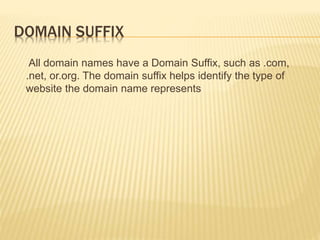 DOMAIN SUFFIX 
All domain names have a Domain Suffix, such as .com, 
.net, or.org. The domain suffix helps identify the type of 
website the domain name represents 
 