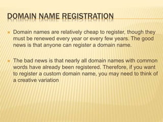 DOMAIN NAME REGISTRATION 
 Domain names are relatively cheap to register, though they 
must be renewed every year or every few years. The good 
news is that anyone can register a domain name. 
 The bad news is that nearly all domain names with common 
words have already been registered. Therefore, if you want 
to register a custom domain name, you may need to think of 
a creative variation 
 
