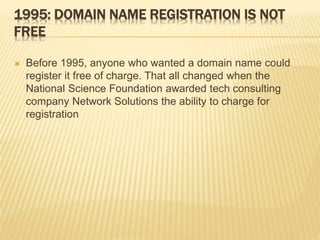 1995: DOMAIN NAME REGISTRATION IS NOT 
FREE 
 Before 1995, anyone who wanted a domain name could 
register it free of charge. That all changed when the 
National Science Foundation awarded tech consulting 
company Network Solutions the ability to charge for 
registration 
 