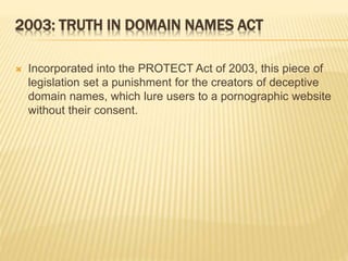 2003: TRUTH IN DOMAIN NAMES ACT 
 Incorporated into the PROTECT Act of 2003, this piece of 
legislation set a punishment for the creators of deceptive 
domain names, which lure users to a pornographic website 
without their consent. 
 