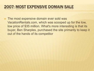 2007: MOST EXPENSIVE DOMAIN SALE 
 The most expensive domain ever sold was 
VacationRentals.com, which was scooped up for the low, 
low price of $35 million. What's more interesting is that its 
buyer, Ben Sharples, purchased the site primarily to keep it 
out of the hands of its competitor 
 