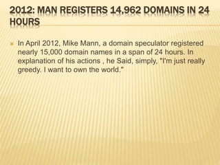 2012: MAN REGISTERS 14,962 DOMAINS IN 24 
HOURS 
 In April 2012, Mike Mann, a domain speculator registered 
nearly 15,000 domain names in a span of 24 hours. In 
explanation of his actions , he Said, simply, "I'm just really 
greedy. I want to own the world." 
 