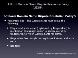 Uniform Domain Name Dispute Resolution Policy (UDRP) Uniform Domain Name Dispute Resolution Policy*: Paragraph 4(a) – The Complainants must prove the following: Disputed domain name (registered by Respondent) is identical or confusingly similar to service marks or trademarks, to which Complainants has rights. Respondent has no rights or legitimate interest in domain name. Bad faith (*see http://www.icann.org/en/dndr/udrp/policy.htm ) 