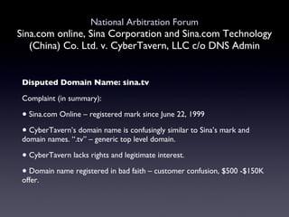 National Arbitration Forum Sina.com online, Sina Corporation and Sina.com Technology (China) Co. Ltd. v. CyberTavern, LLC c/o DNS Admin Disputed Domain Name: sina.tv Complaint (in summary): Sina.com Online – registered mark since June 22, 1999  CyberTavern’s domain name is confusingly similar to Sina’s mark and domain names. “.tv” – generic top level domain. CyberTavern lacks rights and legitimate interest.  Domain name registered in bad faith – customer confusion, $500 -$150K offer. 