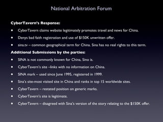 National Arbitration Forum CyberTavern’s Response: CyberTavern claims website legitimately promotes travel and news for China. Denys bad faith registration and use of $150K unwritten offer. sina.tv – common geographical term for China. Sina has no real rights to this term. Additional Submissions by the parties:   SINA is not commonly known for China, Sino is.  CyberTavern’s site –links with no information on China. SINA mark – used since June 1995, registered in 1999. Sina’s site-most visited site in China and ranks in top 15 worldwide sites. CyberTavern – restated position on generic marks. CyberTavern’s site is legitimate. CyberTavern – disagreed with Sina’s version of the story relating to the $150K offer. 