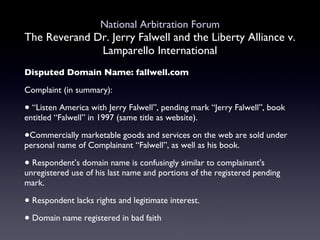 National Arbitration Forum The Reverand Dr. Jerry Falwell and the Liberty Alliance v. Lamparello International Disputed Domain Name: fallwell.com Complaint (in summary): “ Listen America with Jerry Falwell”, pending mark “Jerry Falwell”, book entitled “Falwell” in 1997 (same title as website). Commercially marketable goods and services on the web are sold under personal name of Complainant “Falwell”, as well as his book. Respondent’s domain name is confusingly similar to complainant's unregistered use of his last name and portions of the registered pending mark. Respondent lacks rights and legitimate interest.  Domain name registered in bad faith 