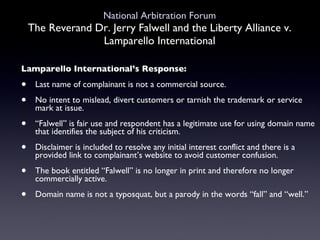 National Arbitration Forum The Reverand Dr. Jerry Falwell and the Liberty Alliance v. Lamparello International Lamparello International’s Response: Last name of complainant is not a commercial source. No intent to mislead, divert customers or tarnish the trademark or service mark at issue. “ Falwell” is fair use and respondent has a legitimate use for using domain name that identifies the subject of his criticism.  Disclaimer is included to resolve any initial interest conflict and there is a provided link to complainant’s website to avoid customer confusion. The book entitled “Falwell” is no longer in print and therefore no longer commercially active. Domain name is not a typosquat, but a parody in the words “fall” and “well.” 