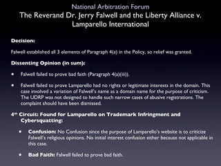 National Arbitration Forum The Reverand Dr. Jerry Falwell and the Liberty Alliance v. Lamparello International Decision: Falwell established all 3 elements of Paragraph 4(a) in the Policy, so relief was granted. Dissenting Opinion (in sum): Falwell failed to prove bad faith (Paragraph 4(a)(iii)).  Falwell failed to prove Lamparello had no rights or legitimate interests in the domain. This case involved a variation of Falwell’s name as a domain name for the purpose of criticism. The UDRP was not designed to handle such narrow cases of abusive registrations. The complaint should have been dismissed. 4 th  Circuit: Found for Lamparello on Trademark Infringment and Cybersquatting: Confusion:  No Confusion since the purpose of Lamparello’s website is to criticize Falwell’s religious opinions. No initial interest confusion either because not applicable in this case. Bad Faith:  Falwell failed to prove bad faith. 
