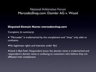 National Arbitration Forum MercedesShop.com: Daimler AG v. Wood Disputed Domain Name: mercedesshop.com Complaint (in summary): “ Mercedes” is trademarked by the complainant and “shop” only adds to confusion.  No legitimate rights and interests under 4(c) Used in Bad Faith: Respondent know the domain name is trademarked and respondent’s domain name is confusing to customers who believe they are affiliated with complainant. 