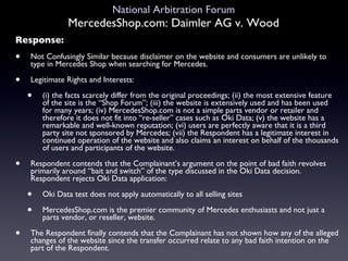 National Arbitration Forum MercedesShop.com: Daimler AG v. Wood Response: Not Confusingly Similar because disclaimer on the website and consumers are unlikely to type in Mercedes Shop when searching for Mercedes. Legitimate Rights and Interests:  (i) the facts scarcely differ from the original proceedings; (ii) the most extensive feature of the site is the “Shop Forum”; (iii) the website is extensively used and has been used for many years; (iv) MercedesShop.com is not a simple parts vendor or retailer and therefore it does not fit into “re-seller” cases such as Oki Data; (v) the website has a remarkable and well-known reputation; (vi) users are perfectly aware that it is a third party site not sponsored by Mercedes; (vii) the Respondent has a legitimate interest in continued operation of the website and also claims an interest on behalf of the thousands of users and participants of the website. Respondent contends that the Complainant’s argument on the point of bad faith revolves primarily around “bait and switch” of the type discussed in the Oki Data decision. Respondent rejects Oki Data application: Oki Data test does not apply automatically to all selling sites MercedesShop.com is the premier community of Mercedes enthusiasts and not just a parts vendor, or reseller, website. The Respondent finally contends that the Complainant has not shown how any of the alleged changes of the website since the transfer occurred relate to any bad faith intention on the part of the Respondent. 