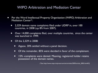 WIPO Arbitration and Mediation Center Per the Word Intellectual Property Organization (WIPO) Arbitration and Mediation Center*: 2,329 domain name complaints filed under UDRP in, over 100 countries, in 2008 (up 8% from 2007). Over 14,000 complaints filed, over multiple countries,  since the center was launched in 1999. Of the 2,329 in 2008: Appox. 30% settled without a panel decision. Of the remainder, 85% were decided in favor of the complainant. 15% -complaints were denied. Meaning, registered holder retains possession of the domain names. (*See http://www.wipo.int/pressroom/en/articles/2009/article_0005.html#2) 