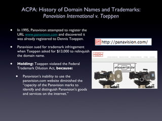 ACPA: History of Domain Names and Trademarks: Panavision International v. Toeppen In 1995, Panavision attempted to register the URL  www.panavision.com  and discovered it was already registered to Dennis Toeppen.  Panavision sued for trademark infringement when Toeppen asked for $13,000 to relinquish the domain name. Holding:  Toeppen violated the Federal Trademark Dilution Act,  because:   Panavision’s inability to use the panavision.com website diminished the “capacity of the Panavision marks to identify and distinguish Panavision’s goods and services on the internet.” 