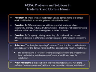 ACPA: Problems and Solutions in  Trademark and Domain Names Problem 1:  Those who are legitimately using a domain name of a famous mark could be held across the globe to relinquish the mark. Problem 2:  Different countries will interpret their trademark laws expansively, thereby reducing trademark rights - blocking or at least interfering with the online use of marks recognized in other countries. Problem 3:  Each party claiming ownership of a trademark can receive different judgments in different countries because of differences in substantive law.  Solution:  The Anticybersquatting Consumer Protection Act provides  in rem  jurisdiction over the domain name itself thus attempting to resolves Problem 3.  The domain name is “located” where it is registered and the property can form the basis for jurisdiction even if there is insufficient bassi for jurisdiction. New Problem:  Is this solution in line with  International Shoe?  Are there sufficient “minimum contacts” with the state to satisfy a claim of jurisdiction? 