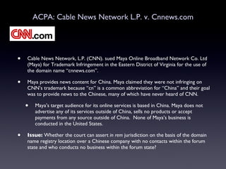 ACPA: Cable News Network L.P. v. Cnnews.com Cable News Network, L.P. (CNN). sued Maya Online Broadband Network Co. Ltd (Maya) for Trademark Infringement in the Eastern District of Virginia for the use of the domain name “cnnews.com”. Maya provides news content for China. Maya claimed they were not infringing on CNN’s trademark because “cn” is a common abbreviation for “China” and their goal was to provide news to the Chinese, many of which have never heard of CNN.  Maya’s target audience for its online services is based in China. Maya does not advertise any of its services outside of China, sells no products or accept payments from any source outside of China.  None of Maya’s business is conducted in the United States. Issue:  Whether the court can assert  in rem  jurisdiction on the basis of the domain name registry location over a Chinese company with no contacts within the forum state and who conducts no business within the forum state?  