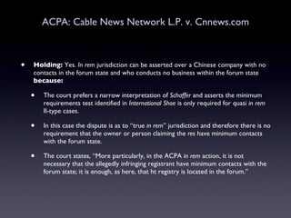 ACPA: Cable News Network L.P. v. Cnnews.com Holding:  Yes.  In rem  jurisdiction can be asserted over a Chinese company with no contacts in the forum state and who conducts no business within the forum state  because: The court prefers a narrow interpretation of  Schaffer  and asserts the minimum requirements test identified in  International Shoe  is only required for quasi  in rem  II-type cases.  In this case the dispute is as to “true  in rem ” jurisdiction and therefore there is no requirement that the owner or person claiming the  res  have minimum contacts with the forum state.  The court states, “More particularly, in the ACPA  in rem  action, it is not necessary that the allegedly infringing registrant have minimum contacts with the forum state; it is enough, as here, that ht registry is located in the forum.” 
