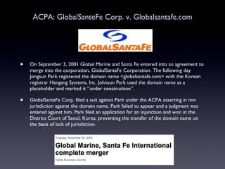 ACPA: GlobalSanteFe Corp. v. Globalsantafe.com On September 3, 2001 Global Marine and Santa Fe entered into an agreement to merge into the corporation, GlobalSantaFe Corporation. The following day Jongsun Park registered the domain name <globalsantafe.com> with the Korean registrar Hangang Systems, Inc. Johnsun Park used the domain name as a placeholder and marked it “under construction”. GlobalSantaFe Corp. filed a suit against Park under the ACPA asserting  in rem  jurisdiction against the domain name. Park failed to appear and a judgment was entered against him. Park filed an application for an injunction and won in the District Court of Seoul, Korea, preventing the transfer of the domain name on the basis of lack of jurisdiction. 