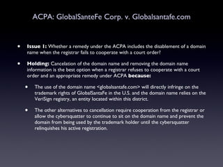 ACPA: GlobalSanteFe Corp. v. Globalsantafe.com Issue 1:  Whether a remedy under the ACPA includes the disablement of a domain name when the registrar fails to cooperate with a court order?  Holding:  Cancelation of the domain name and removing the domain name information is the best option when a registrar refuses to cooperate with a court order and an appropriate remedy under ACPA  because: The use of the domain name <globalsantafe.com> will directly infringe on the trademark rights of GlobalSantaFe in the U.S. and the domain name relies on the VeriSign registry, an entity located within this district.  The other alternatives to cancellation require cooperation from the registrar or allow the cybersquatter to continue to sit on the domain name and prevent the domain from being used by the trademark holder until the cybersquatter relinquishes his active registration.  