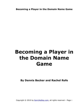 Becoming a Player in the Domain Name Game




Becoming a Player in
 the Domain Name
       Game


    By Dennis Becker and Rachel Rofe




Copyright © 2010 by Earn1KaDay.com, all rights reserved – Page 1
 