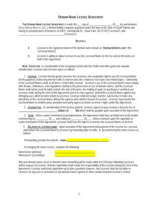 DOMAIN NAME LICENSE AGREEMENT
   THIS DOMAIN NAME LICENSE AGREEMENT is made this ___ day of _________________, 20___, by and between
GOLD GROUP REALTY, LLC, a limited liability company organized under the laws of the State of South Dakota and
having its principal place of business at 508 E. Sunnybrook Dr., Sioux Falls, SD 57105 (“Licensor”), and
___________________________________(“Licensee”).

                                                         RECITALS:

         A.       Licensor is the registered owner of the domain name known as “DanburyHomes.com” (the
                  “Licensed Name”).
         B.       Licensor is willing to allow Licensee to use the Licensed Name for the fee and on the terms set
                  forth in this Agreement.

   NOW, THEREFORE, in consideration of the foregoing recitals and One Dollar and other good and valuable
consideration, Licensor and Licensee agree as follows:

      1. License. Licensor hereby grants Licensee the exclusive, non-assignable right to use the Licensed Name
for the purposes of directing internet traffic to chosen web sites related to real estate and related topics. Ownership
of the Licensed Names shall, at all times, remain with Licensor. Licensee’s use of the Licensed Names must comply
with all laws, ordinances, and regulations relating to the possession or use of domain names, and the Licensed
Name shall not be used for adult content, the sale of firearms, the mailing of spam or any illegal or unethical use.
Licensee shall, during the term of this Agreement and at its sole expense, defend the Licensed Name against any
infringing uses which become known to Licensee. Licensee shall not assign, transfer, sub-license or make any
alterations to the Licensed Name without the express prior written consent of Licensor. Licensor may transfer the
Licensed Name to another party, provided such party agrees to honor Licensee’s rights under this Agreement.
    2. License Fee. In consideration of the license granted, Licensee agrees to pay Licensor a licensee fee of
______________________________ dollars ($ , .00) which shall be payable upon execution of this Agreement.
      3. Term. Unless sooner terminated as provided below, this Agreement shall have an initial term of 60 months
commencing on _________, 20___ and ending on _________, 20___. Unless renewed, upon the expiration or
earlier termination of this Agreement, Licensor shall have the right to re-transfer the Licensed Name as desired.
    4. DELIVERY OF LICENSED NAME. Upon execution of this Agreement and payment of the License fee, Licensor
    shall deliver the Licensed Name to Licensee by forwarding type-in traffic, or, by transferring the name servers as
    follows:

     If forwarding, provide the website: www.__________________________.______

     If changing the name servers, complete the following:
Nameserver (primary)                _______________________________
Nameserver (secondary)              _______________________________

Any new domain name server or domain name forwarding will be made within ten (10) days following Licensee’s
written request to Licensor. Domain registration shall remain the responsibility of the Licensor during the term of this
Agreement. Licensor shall keep registration up to date; provided, however, that Licensor shall not be liable to
Licensee for any acts or omissions of any domain name registrar or other conduct beyond Licensor’s control.




                                                            1
 