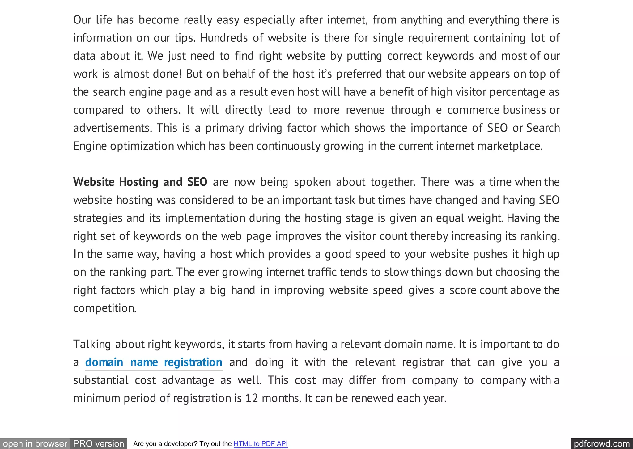 pdfcrowd.comopen in browser PRO version Are you a developer? Try out the HTML to PDF API
Our life has become really easy especially after internet, from anything and everything there is
information on our tips. Hundreds of website is there for single requirement containing lot of
data about it. We just need to find right website by putting correct keywords and most of our
work is almost done! But on behalf of the host it’s preferred that our website appears on top of
the search engine page and as a result even host will have a benefit of high visitor percentage as
compared to others. It will directly lead to more revenue through e commerce business or
advertisements. This is a primary driving factor which shows the importance of SEO or Search
Engine optimization which has been continuously growing in the current internet marketplace.
Website Hosting and SEO are now being spoken about together. There was a time when the
website hosting was considered to be an important task but times have changed and having SEO
strategies and its implementation during the hosting stage is given an equal weight. Having the
right set of keywords on the web page improves the visitor count thereby increasing its ranking.
In the same way, having a host which provides a good speed to your website pushes it high up
on the ranking part. The ever growing internet traffic tends to slow things down but choosing the
right factors which play a big hand in improving website speed gives a score count above the
competition.
Talking about right keywords, it starts from having a relevant domain name. It is important to do
a domain name registration and doing it with the relevant registrar that can give you a
substantial cost advantage as well. This cost may differ from company to company with a
minimum period of registration is 12 months. It can be renewed each year.
 