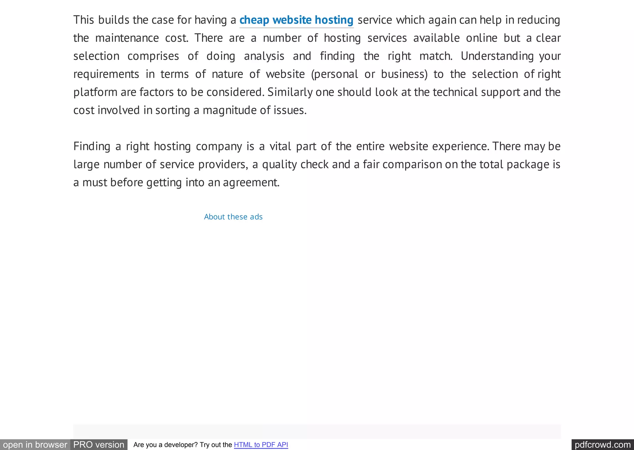pdfcrowd.comopen in browser PRO version Are you a developer? Try out the HTML to PDF API
This builds the case for having a cheap website hosting service which again can help in reducing
the maintenance cost. There are a number of hosting services available online but a clear
selection comprises of doing analysis and finding the right match. Understanding your
requirements in terms of nature of website (personal or business) to the selection of right
platform are factors to be considered. Similarly one should look at the technical support and the
cost involved in sorting a magnitude of issues.
Finding a right hosting company is a vital part of the entire website experience. There may be
large number of service providers, a quality check and a fair comparison on the total package is
a must before getting into an agreement.
About these ads
 