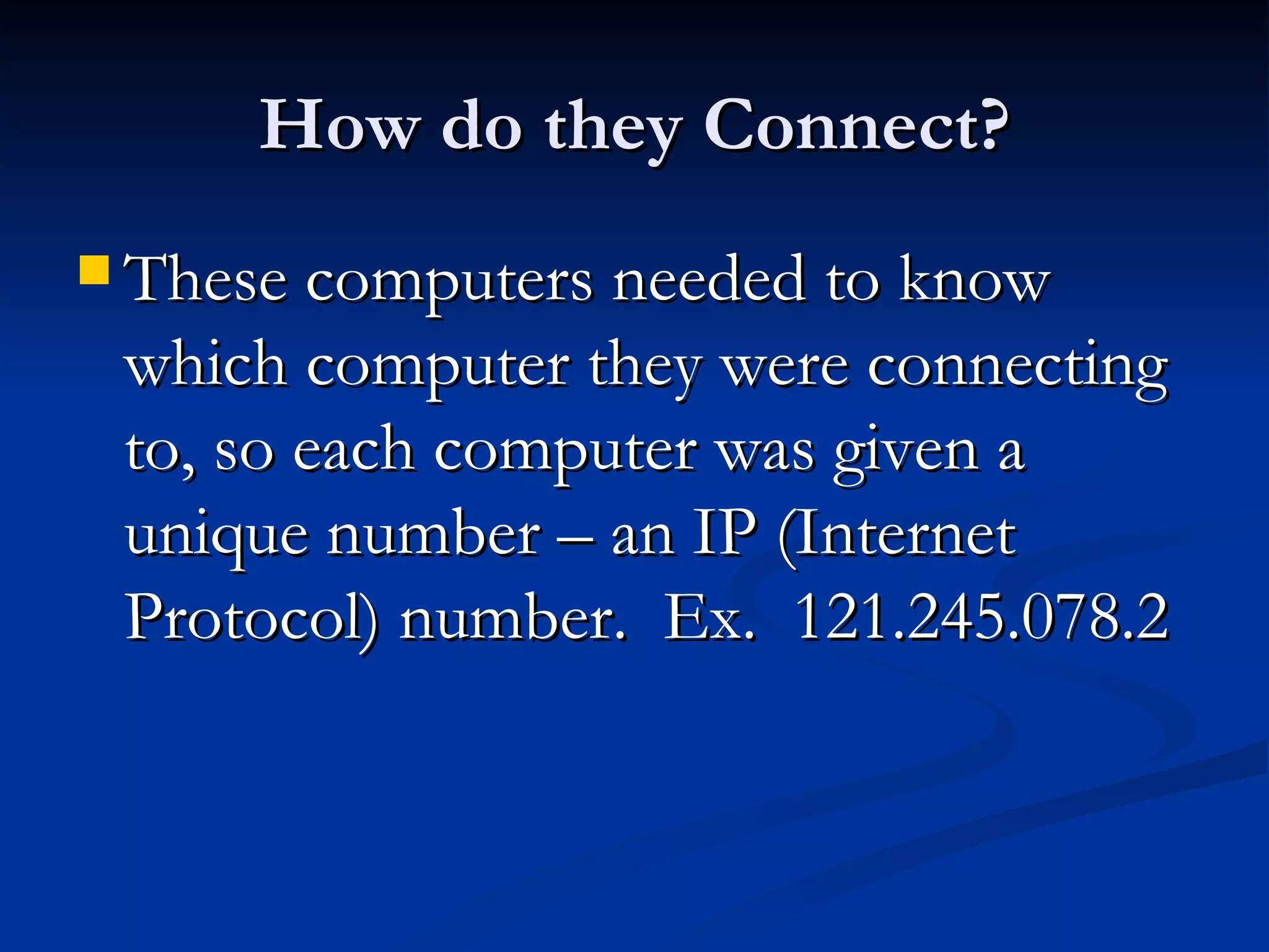 How do they Connect? These computers needed to know which computer they were connecting to, so each computer was given a unique number – an IP (Internet Protocol) number.  Ex.  121.245.078.2 