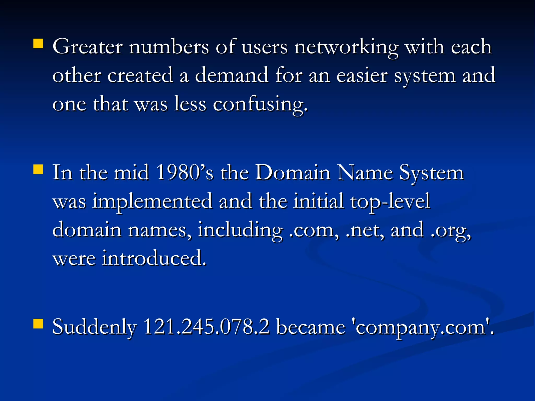 Greater numbers of users networking with each other created a demand for an easier system and one that was less confusing.  In the mid 1980’s the Domain Name System was implemented and the initial top-level domain names, including .com, .net, and .org, were introduced.  Suddenly 121.245.078.2 became 'company.com'.  