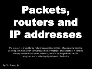 Packets, 
routers and 
IP addresses 
The internet is a worldwide network connecting millions of computing devices, 
allowing communication softwares and other methods of connection. It consists 
of many smaller branches of networks, each branching off into smaller 
categories and continuing right down to the basics. 
By Erin Bower, 9N 
 