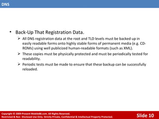 Back-Up That Registration Data. All DNS registration data at the root and TLD levels must be backed up in easily readable forms onto highly stable forms of permanent media (e.g. CD-ROMs) using well publicized human-readable formats (such as XML). These copies must be physically protected and must be periodically tested for readability. Periodic tests must be made to ensure that these backup can be successfully reloaded. 