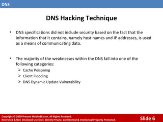 DNS Hacking Technique DNS specifications did not include security based on the fact that the information that it contains, namely host names and IP addresses, is used as a means of communicating data. The majority of the weaknesses within the DNS fall into one of the following categories: Cache Poisoning  Client Flooding DNS Dynamic Update Vulnerability   