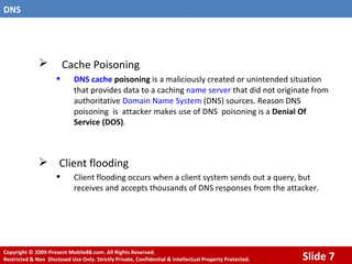 Cache Poisoning   DNS cache  poisoning  is a maliciously created or unintended situation that provides data to a caching  name server  that did not originate from authoritative  Domain Name System  (DNS) sources. Reason DNS poisoning  is  attacker makes use of DNS  poisoning is a  Denial Of Service (DOS) . Client flooding Client flooding occurs when a client system sends out a query, but receives and accepts thousands of DNS responses from the attacker. 