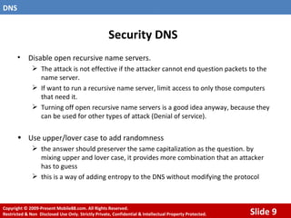 Security DNS Disable open recursive name servers. The attack is not effective if the attacker cannot end question packets to the name server. If want to run a recursive name server, limit access to only those computers that need it. Turning off open recursive name servers is a good idea anyway, because they can be used for other types of attack (Denial of service). Use upper/lover case to add randomness the answer should preserver the same capitalization as the question. by mixing upper and lover case, it provides more combination that an attacker has to guess this is a way of adding entropy to the DNS without modifying the protocol 