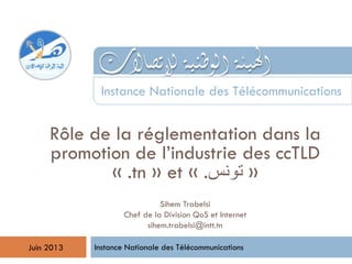 Rôle de la réglementation dans la
promotion de l’industrie des ccTLD
« .tn » et « .‫تونس‬ »
Instance Nationale des Télécommunications
Instance Nationale des Télécommunications
Juin 2013
Sihem Trabelsi
Chef de la Division QoS et Internet
sihem.trabelsi@intt.tn
 