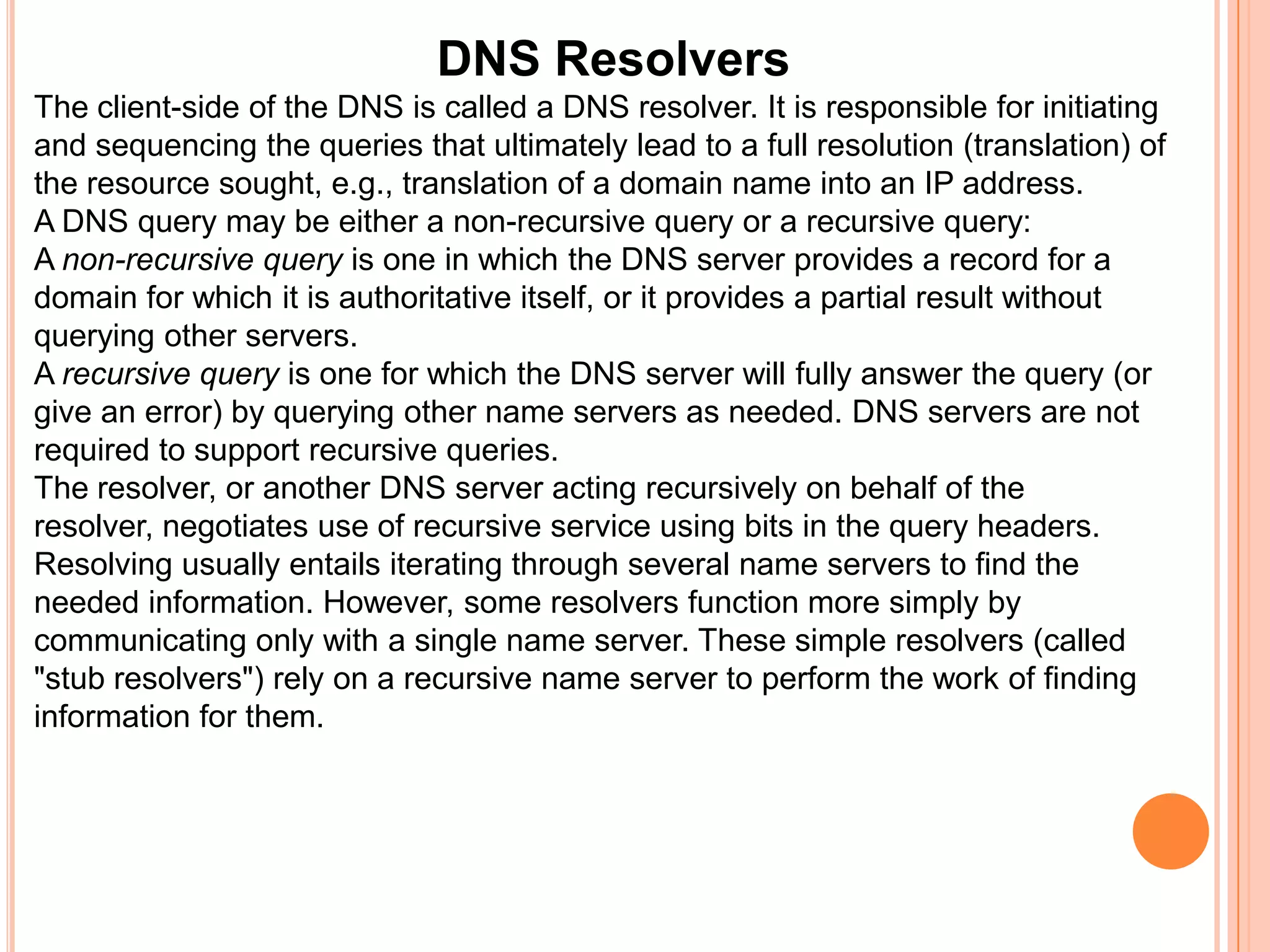 Name ServerThe Domain Name System is maintained by a distributed database system, which uses the client-server model. The nodes of this database are the name servers. Each domain has at least one authoritative DNS server that publishes information about that domain and the name servers of any domains subordinate to it. The top of the hierarchy is served by the root nameservers, the servers to query when looking up (resolving) a TLD.Authoritative name serverAn authoritative name server is a name server that gives answers that have been configured by an original source, for example, the domain administrator or by dynamic DNS methods, in contrast to answers that were obtained via a regular DNS query to another name server. An authoritative-only name server only returns answers to queries about domain names that have been specifically configured by the administrator.An authoritative name server can either be a master server or a slave server. A master server is a server that stores the original (master) copies of all zone records. A slave server uses an automatic updating mechanism of the DNS protocol in communication with its master to maintain an identical copy of the master records.Every DNS zone must be assigned a set of authoritative name servers that are installed in NS records in the parent zone.