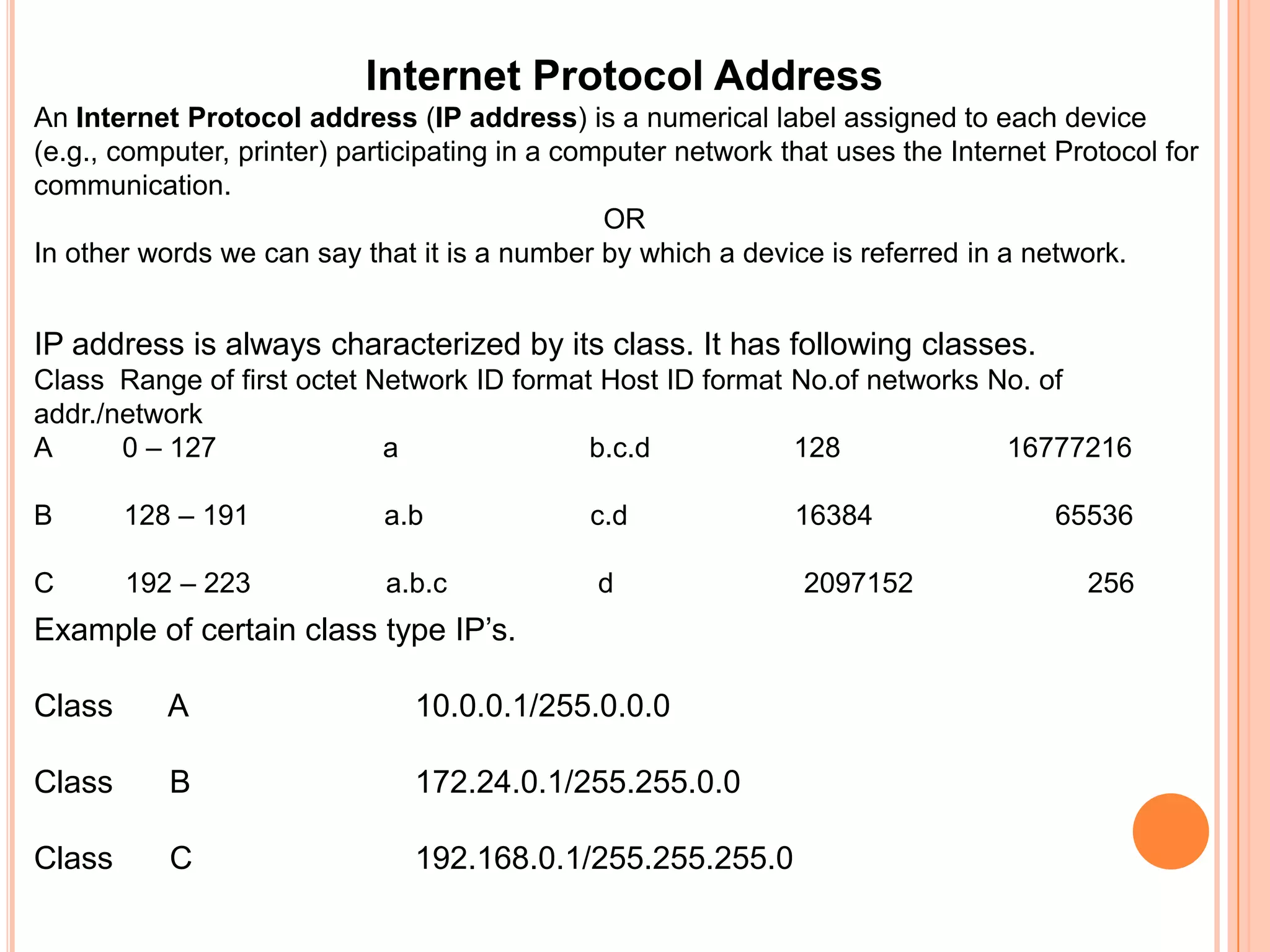 Internet Protocol AddressAn Internet Protocol address (IP address) is a numerical label assigned to each device (e.g., computer, printer) participating in a computer network that uses the Internet Protocol for communication.ORIn other words we can say that it is a number by which a device is referred in a network.IP address is always characterized by its class. It has following classes.Class  Range of first octet Network ID format Host ID format No.of networks No. of addr./networkA         0 – 127                     a	                      b.c.d                  128                     16777216B         128 – 191                 a.bc.d                     16384                       65536C         192 – 223                 a.b.c                   d                        2097152                      256Example of certain class type IP’s.Class	 A 		10.0.0.1/255.0.0.0Class	 B		172.24.0.1/255.255.0.0Class 	 C		192.168.0.1/255.255.255.0