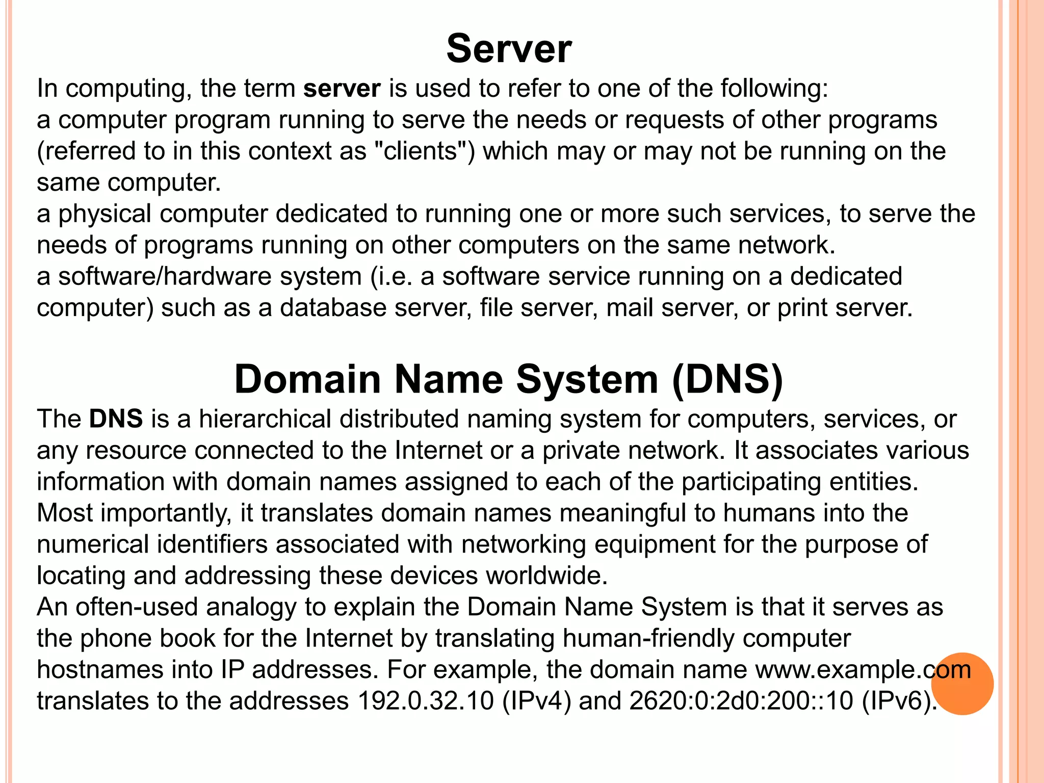 ServerIn computing, the term server is used to refer to one of the following:a computer program running to serve the needs or requests of other programs (referred to in this context as "clients") which may or may not be running on the same computer.a physical computer dedicated to running one or more such services, to serve the needs of programs running on other computers on the same network.a software/hardware system (i.e. a software service running on a dedicated computer) such as a database server, file server, mail server, or print server.Domain Name System (DNS)The DNS is a hierarchical distributed naming system for computers, services, or any resource connected to the Internet or a private network. It associates various information with domain names assigned to each of the participating entities. Most importantly, it translates domain names meaningful to humans into the numerical identifiers associated with networking equipment for the purpose of locating and addressing these devices worldwide.An often-used analogy to explain the Domain Name System is that it serves as the phone book for the Internet by translating human-friendly computer hostnames into IP addresses. For example, the domain name www.example.com translates to the addresses 192.0.32.10 (IPv4) and 2620:0:2d0:200::10 (IPv6).