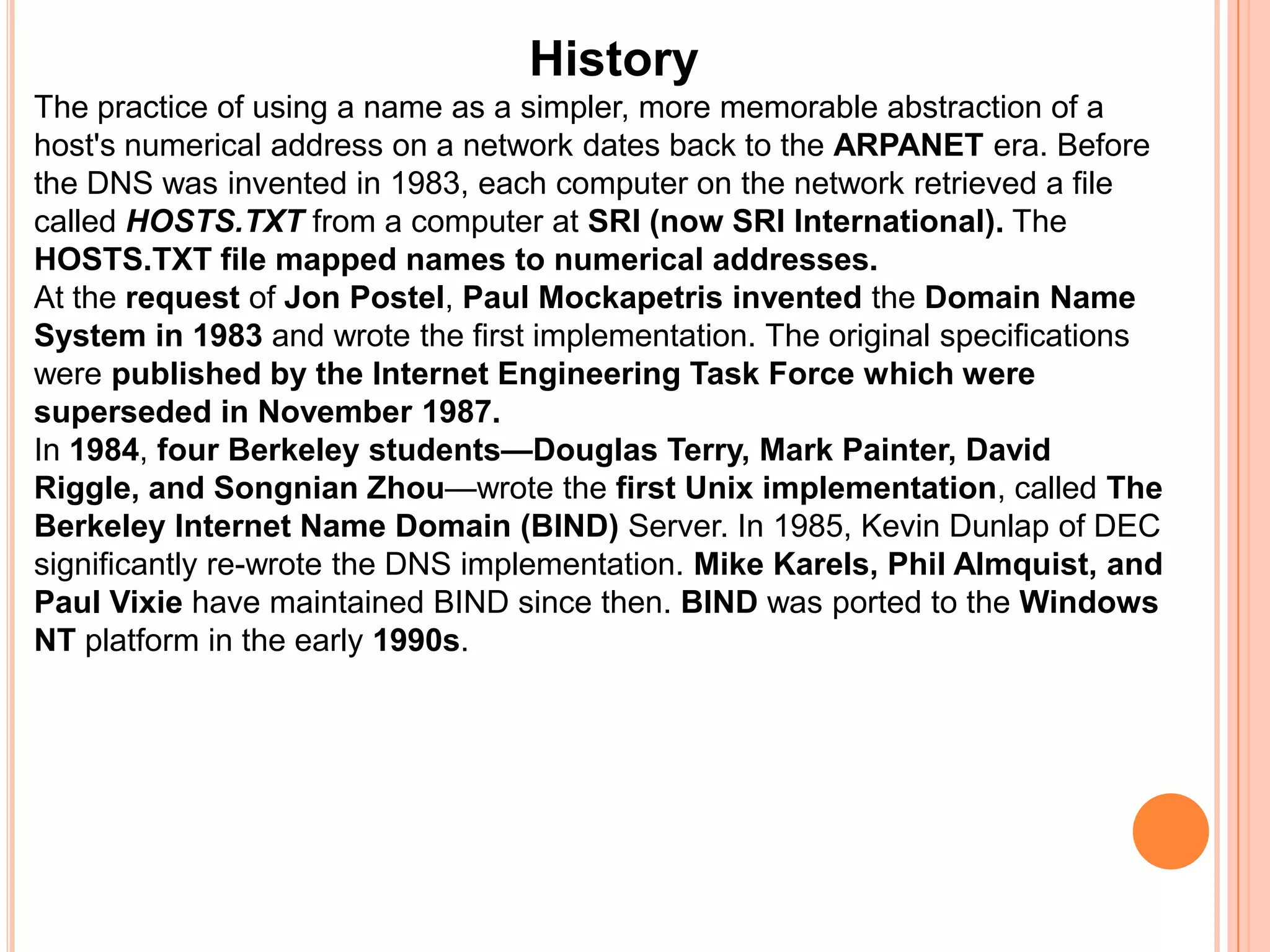 HistoryThe practice of using a name as a simpler, more memorable abstraction of a host's numerical address on a network dates back to the ARPANET era. Before the DNS was invented in 1983, each computer on the network retrieved a file called HOSTS.TXT from a computer at SRI (now SRI International). The HOSTS.TXT file mapped names to numerical addresses.At the request of Jon Postel, Paul Mockapetrisinvented the Domain Name System in 1983 and wrote the first implementation. The original specifications were published by the Internet Engineering Task Force which were superseded in November 1987.In 1984, four Berkeley students—Douglas Terry, Mark Painter, David Riggle, and Songnian Zhou—wrote the first Unix implementation, called The Berkeley Internet Name Domain (BIND) Server. In 1985, Kevin Dunlap of DEC significantly re-wrote the DNS implementation. Mike Karels, Phil Almquist, and Paul Vixie have maintained BIND since then. BIND was ported to the Windows NT platform in the early 1990s.