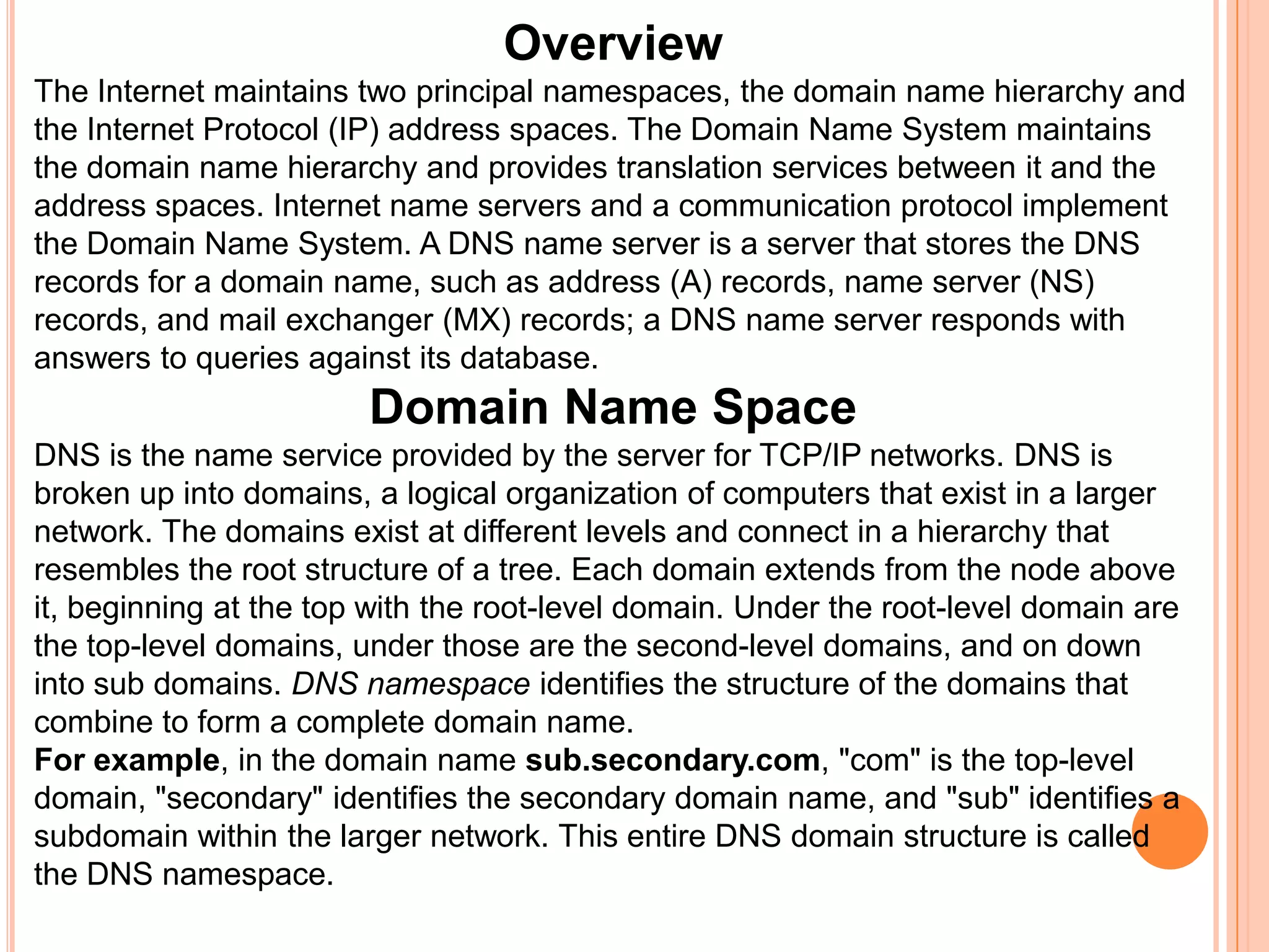 OverviewThe Internet maintains two principal namespaces, the domain name hierarchy and the Internet Protocol (IP) address spaces. The Domain Name System maintains the domain name hierarchy and provides translation services between it and the address spaces. Internet name servers and a communication protocol implement the Domain Name System. A DNS name server is a server that stores the DNS records for a domain name, such as address (A) records, name server (NS) records, and mail exchanger (MX) records; a DNS name server responds with answers to queries against its database.Domain Name SpaceDNS is the name service provided by the server for TCP/IP networks. DNS is broken up into domains, a logical organization of computers that exist in a larger network. The domains exist at different levels and connect in a hierarchy that resembles the root structure of a tree. Each domain extends from the node above it, beginning at the top with the root-level domain. Under the root-level domain are the top-level domains, under those are the second-level domains, and on down into sub domains. DNS namespace identifies the structure of the domains that combine to form a complete domain name. For example, in the domain name sub.secondary.com, "com" is the top-level domain, "secondary" identifies the secondary domain name, and "sub" identifies a subdomain within the larger network. This entire DNS domain structure is called the DNS namespace. 