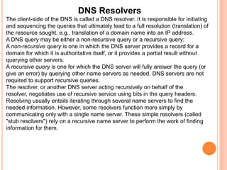 Name ServerThe Domain Name System is maintained by a distributed database system, which uses the client-server model. The nodes of this database are the name servers. Each domain has at least one authoritative DNS server that publishes information about that domain and the name servers of any domains subordinate to it. The top of the hierarchy is served by the root nameservers, the servers to query when looking up (resolving) a TLD.Authoritative name serverAn authoritative name server is a name server that gives answers that have been configured by an original source, for example, the domain administrator or by dynamic DNS methods, in contrast to answers that were obtained via a regular DNS query to another name server. An authoritative-only name server only returns answers to queries about domain names that have been specifically configured by the administrator.An authoritative name server can either be a master server or a slave server. A master server is a server that stores the original (master) copies of all zone records. A slave server uses an automatic updating mechanism of the DNS protocol in communication with its master to maintain an identical copy of the master records.Every DNS zone must be assigned a set of authoritative name servers that are installed in NS records in the parent zone.
