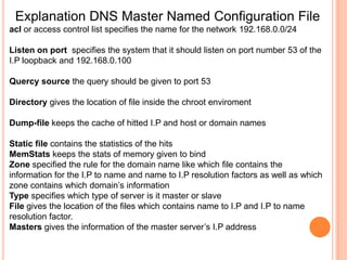 Sample I.P To Host Coversion FileSOA Start Of Authority                                                    TTL Time To Live42 Increased While Adding A New Entry And Replicating With Slave ServerNSName Server                                                                A Address RecordRefresh is the number of seconds between update requests from slave servers. Retry number of seconds the slave will wait before retrying the last attempt has failedExpire is the number of seconds a slave will wait before considering the data stale if it cannot reach the primary name server. Minimum  used to determine the minimum TTL, this is used for negative caching. This is the default TTL if the domain does not specify a TTL.