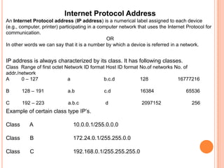 Internet Protocol AddressAn Internet Protocol address (IP address) is a numerical label assigned to each device (e.g., computer, printer) participating in a computer network that uses the Internet Protocol for communication.ORIn other words we can say that it is a number by which a device is referred in a network.IP address is always characterized by its class. It has following classes.Class  Range of first octet Network ID format Host ID format No.of networks No. of addr./networkA         0 – 127                     a	                      b.c.d                  128                     16777216B         128 – 191                 a.bc.d                     16384                       65536C         192 – 223                 a.b.c                   d                        2097152                      256Example of certain class type IP’s.Class	 A 		10.0.0.1/255.0.0.0Class	 B		172.24.0.1/255.255.0.0Class 	 C		192.168.0.1/255.255.255.0