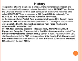 HistoryThe practice of using a name as a simpler, more memorable abstraction of a host's numerical address on a network dates back to the ARPANET era. Before the DNS was invented in 1983, each computer on the network retrieved a file called HOSTS.TXT from a computer at SRI (now SRI International). The HOSTS.TXT file mapped names to numerical addresses.At the request of Jon Postel, Paul Mockapetrisinvented the Domain Name System in 1983 and wrote the first implementation. The original specifications were published by the Internet Engineering Task Force which were superseded in November 1987.In 1984, four Berkeley students—Douglas Terry, Mark Painter, David Riggle, and Songnian Zhou—wrote the first Unix implementation, called The Berkeley Internet Name Domain (BIND) Server. In 1985, Kevin Dunlap of DEC significantly re-wrote the DNS implementation. Mike Karels, Phil Almquist, and Paul Vixie have maintained BIND since then. BIND was ported to the Windows NT platform in the early 1990s.