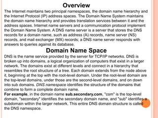 OverviewThe Internet maintains two principal namespaces, the domain name hierarchy and the Internet Protocol (IP) address spaces. The Domain Name System maintains the domain name hierarchy and provides translation services between it and the address spaces. Internet name servers and a communication protocol implement the Domain Name System. A DNS name server is a server that stores the DNS records for a domain name, such as address (A) records, name server (NS) records, and mail exchanger (MX) records; a DNS name server responds with answers to queries against its database.Domain Name SpaceDNS is the name service provided by the server for TCP/IP networks. DNS is broken up into domains, a logical organization of computers that exist in a larger network. The domains exist at different levels and connect in a hierarchy that resembles the root structure of a tree. Each domain extends from the node above it, beginning at the top with the root-level domain. Under the root-level domain are the top-level domains, under those are the second-level domains, and on down into sub domains. DNS namespace identifies the structure of the domains that combine to form a complete domain name. For example, in the domain name sub.secondary.com, "com" is the top-level domain, "secondary" identifies the secondary domain name, and "sub" identifies a subdomain within the larger network. This entire DNS domain structure is called the DNS namespace. 