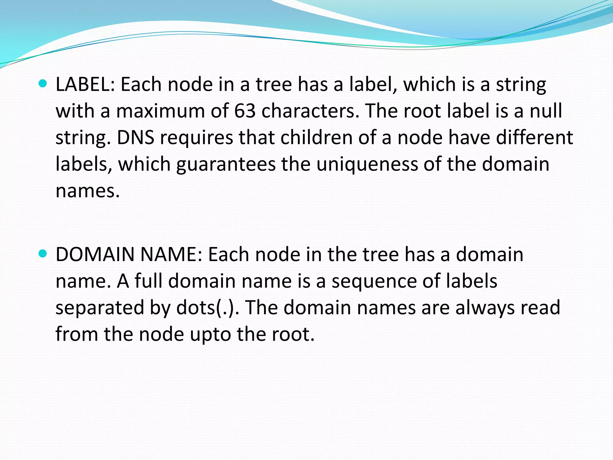  LABEL: Each node in a tree has a label, which is a string
with a maximum of 63 characters. The root label is a null
string. DNS requires that children of a node have different
labels, which guarantees the uniqueness of the domain
names.
 DOMAIN NAME: Each node in the tree has a domain
name. A full domain name is a sequence of labels
separated by dots(.). The domain names are always read
from the node upto the root.
 