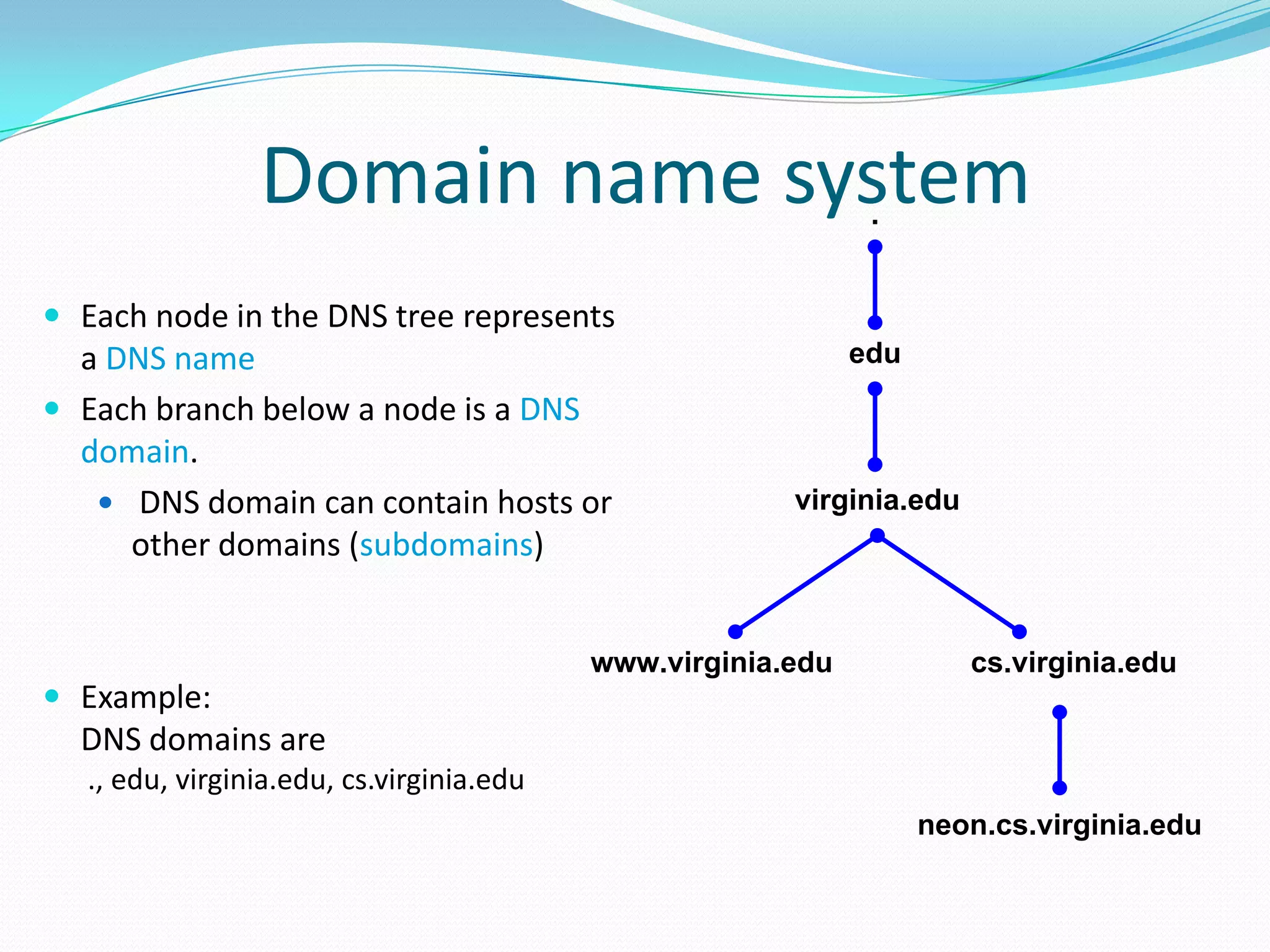 Domain name system
 Each node in the DNS tree represents
a DNS name
 Each branch below a node is a DNS
domain.
 DNS domain can contain hosts or
other domains (subdomains)
 Example:
DNS domains are
., edu, virginia.edu, cs.virginia.edu
virginia.edu
cs.virginia.eduwww.virginia.edu
neon.cs.virginia.edu
edu
.
 