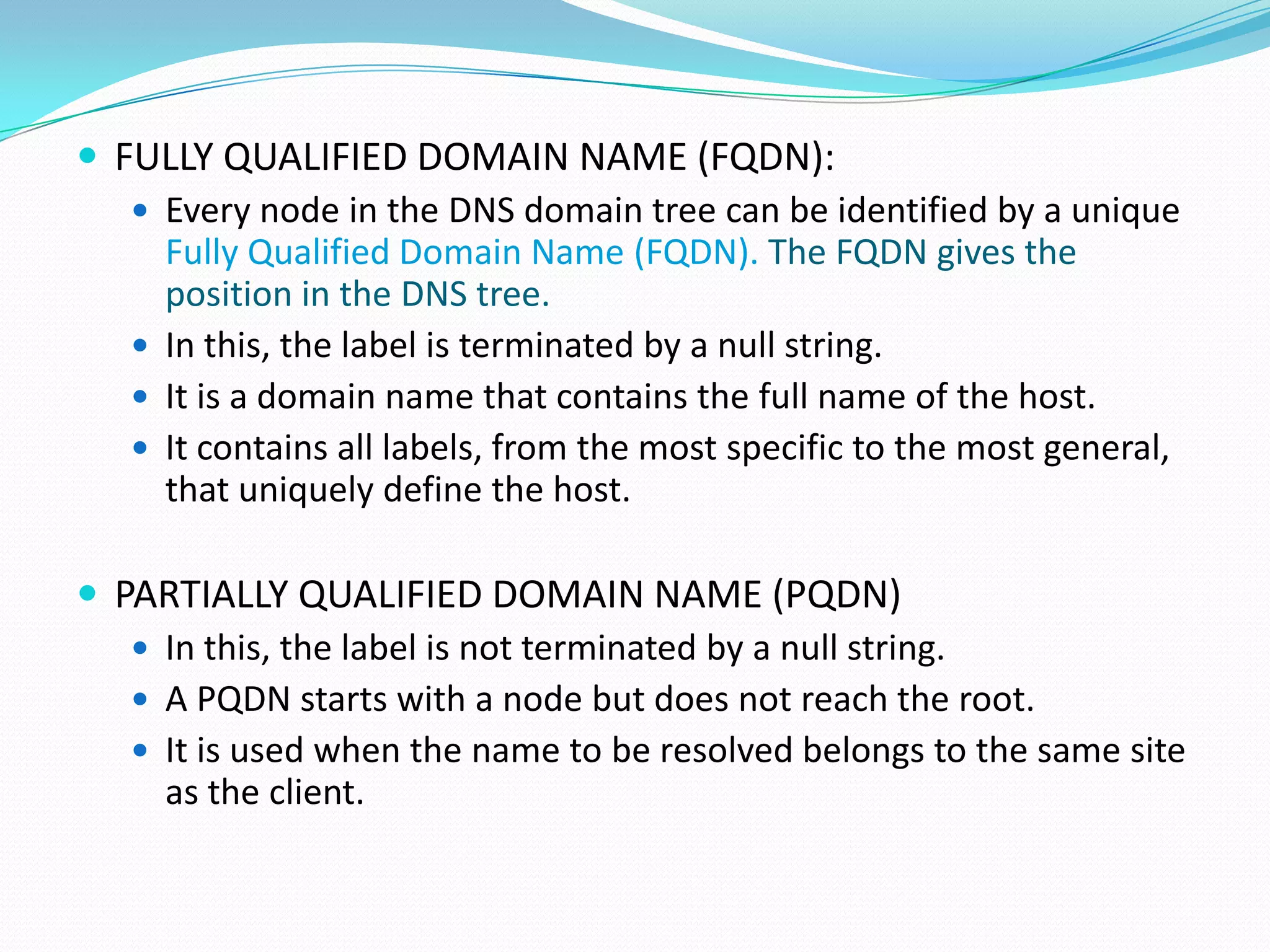  FULLY QUALIFIED DOMAIN NAME (FQDN):
 Every node in the DNS domain tree can be identified by a unique
Fully Qualified Domain Name (FQDN). The FQDN gives the
position in the DNS tree.
 In this, the label is terminated by a null string.
 It is a domain name that contains the full name of the host.
 It contains all labels, from the most specific to the most general,
that uniquely define the host.
 PARTIALLY QUALIFIED DOMAIN NAME (PQDN)
 In this, the label is not terminated by a null string.
 A PQDN starts with a node but does not reach the root.
 It is used when the name to be resolved belongs to the same site
as the client.
 