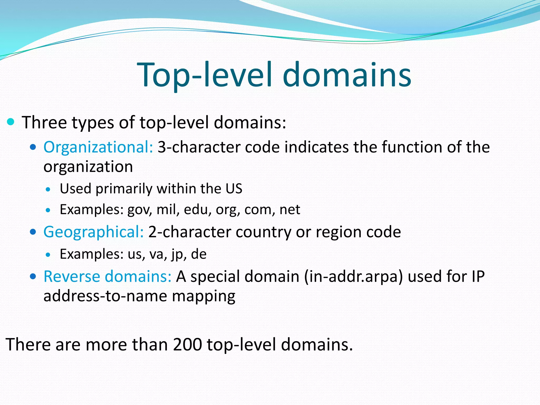Top-level domains
 Three types of top-level domains:
 Organizational: 3-character code indicates the function of the
organization
 Used primarily within the US
 Examples: gov, mil, edu, org, com, net
 Geographical: 2-character country or region code
 Examples: us, va, jp, de
 Reverse domains: A special domain (in-addr.arpa) used for IP
address-to-name mapping
There are more than 200 top-level domains.
 